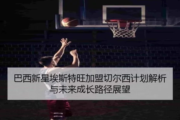巴西新星埃斯特旺加盟切尔西计划解析与未来成长路径展望