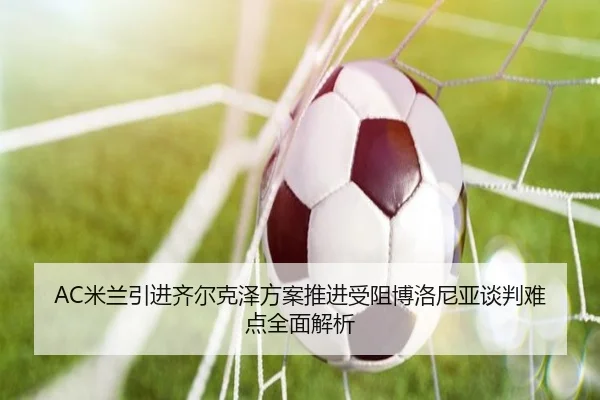 AC米兰引进齐尔克泽方案推进受阻博洛尼亚谈判难点全面解析
