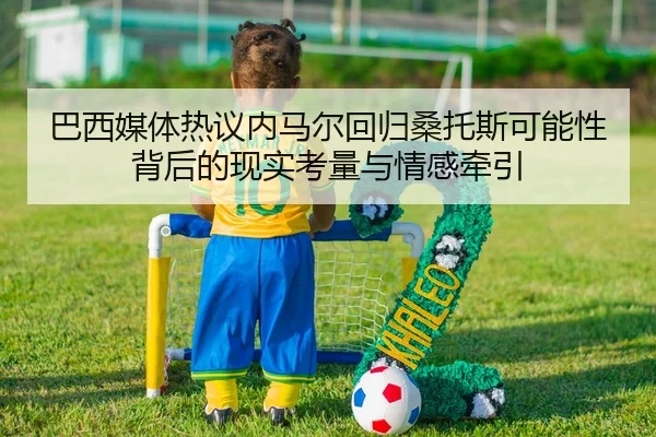 巴西媒体热议内马尔回归桑托斯可能性背后的现实考量与情感牵引