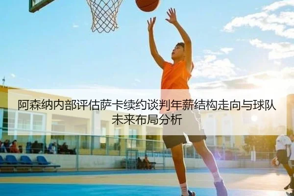 阿森纳内部评估萨卡续约谈判年薪结构走向与球队未来布局分析