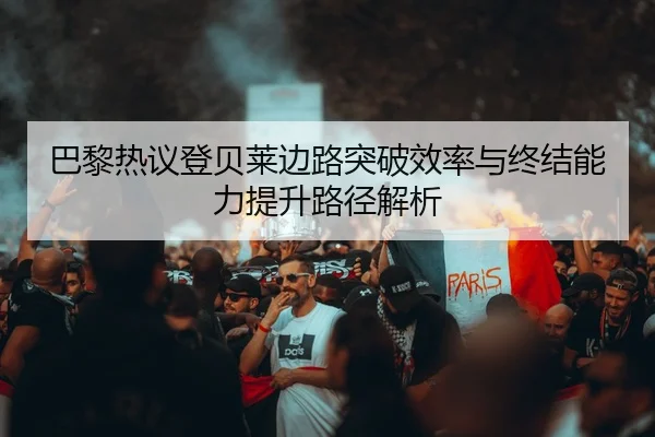 巴黎热议登贝莱边路突破效率与终结能力提升路径解析